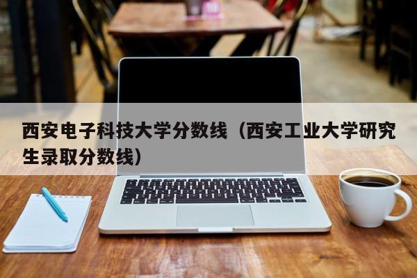 西安电子科技大学分数线（西安工业大学研究生录取分数线）